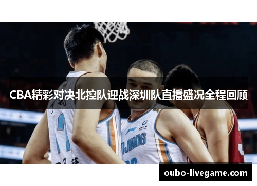 CBA精彩对决北控队迎战深圳队直播盛况全程回顾