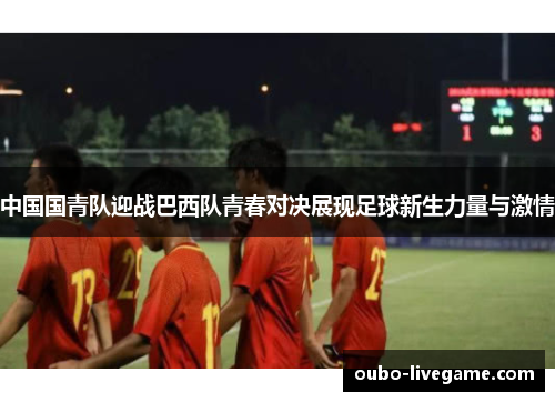中国国青队迎战巴西队青春对决展现足球新生力量与激情